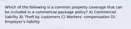 Which of the following is a common property coverage that can be included in a commercial package policy? A) Commercial liability B) Theft by customers C) Workers' compensation D) Employer's liability