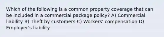 Which of the following is a common property coverage that can be included in a commercial package policy? A) Commercial liability B) Theft by customers C) Workers' compensation D) Employer's liability