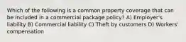 Which of the following is a common property coverage that can be included in a commercial package policy? A) Employer's liability B) Commercial liability C) Theft by customers D) Workers' compensation