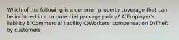 Which of the following is a common property coverage that can be included in a commercial package policy? A)Employer's liability B)Commercial liability C)Workers' compensation D)Theft by customers