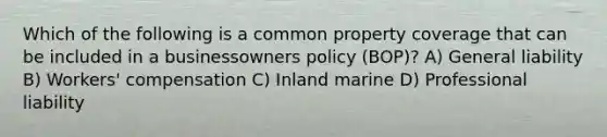 Which of the following is a common property coverage that can be included in a businessowners policy (BOP)? A) General liability B) Workers' compensation C) Inland marine D) Professional liability