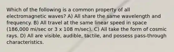 Which of the following is a common property of all electromagnetic waves? A) All share the same wavelength and frequency. B) All travel at the same linear speed in space (186,000 mi/sec or 3 x 108 m/sec). C) All take the form of cosmic rays. D) All are visible, audible, tactile, and possess pass-through characteristics.