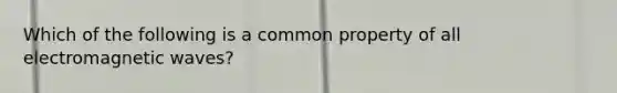 Which of the following is a common property of all electromagnetic waves?