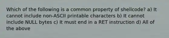 Which of the following is a common property of shellcode? a) It cannot include non-ASCII printable characters b) It cannot include NULL bytes c) It must end in a RET instruction d) All of the above