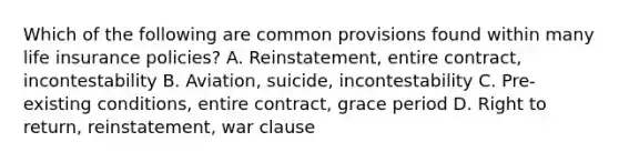 Which of the following are common provisions found within many life insurance policies? A. Reinstatement, entire contract, incontestability B. Aviation, suicide, incontestability C. Pre-existing conditions, entire contract, grace period D. Right to return, reinstatement, war clause