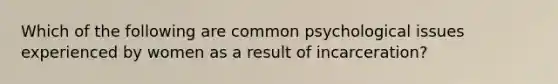 Which of the following are common psychological issues experienced by women as a result of incarceration?