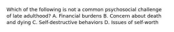 Which of the following is not a common psychosocial challenge of late​ adulthood? A. Financial burdens B. Concern about death and dying C. ​Self-destructive behaviors D. Issues of​ self-worth