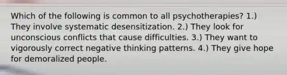 Which of the following is common to all psychotherapies? 1.) They involve systematic desensitization. 2.) They look for unconscious conflicts that cause difficulties. 3.) They want to vigorously correct negative thinking patterns. 4.) They give hope for demoralized people.