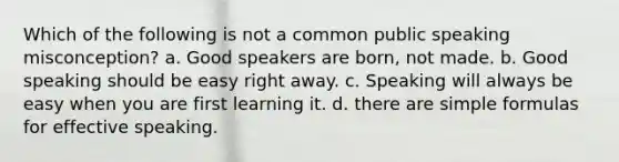 Which of the following is not a common public speaking misconception? a. Good speakers are born, not made. b. Good speaking should be easy right away. c. Speaking will always be easy when you are first learning it. d. there are simple formulas for effective speaking.