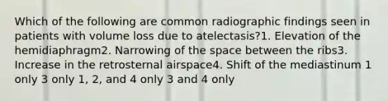 Which of the following are common radiographic findings seen in patients with volume loss due to atelectasis?1. Elevation of the hemidiaphragm2. Narrowing of the space between the ribs3. Increase in the retrosternal airspace4. Shift of the mediastinum 1 only 3 only 1, 2, and 4 only 3 and 4 only