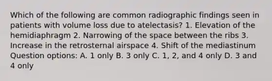 Which of the following are common radiographic findings seen in patients with volume loss due to atelectasis? 1. Elevation of the hemidiaphragm 2. Narrowing of the space between the ribs 3. Increase in the retrosternal airspace 4. Shift of the mediastinum Question options: A. 1 only B. 3 only C. 1, 2, and 4 only D. 3 and 4 only