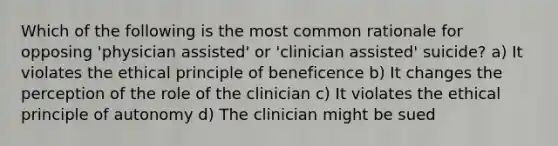 Which of the following is the most common rationale for opposing 'physician assisted' or 'clinician assisted' suicide? a) It violates the ethical principle of beneficence b) It changes the perception of the role of the clinician c) It violates the ethical principle of autonomy d) The clinician might be sued