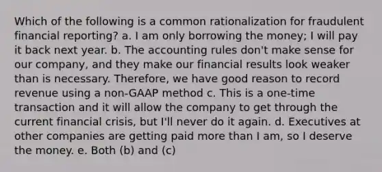 Which of the following is a common rationalization for fraudulent financial reporting? a. I am only borrowing the money; I will pay it back next year. b. The accounting rules don't make sense for our company, and they make our financial results look weaker than is necessary. Therefore, we have good reason to record revenue using a non-GAAP method c. This is a one-time transaction and it will allow the company to get through the current financial crisis, but I'll never do it again. d. Executives at other companies are getting paid more than I am, so I deserve the money. e. Both (b) and (c)