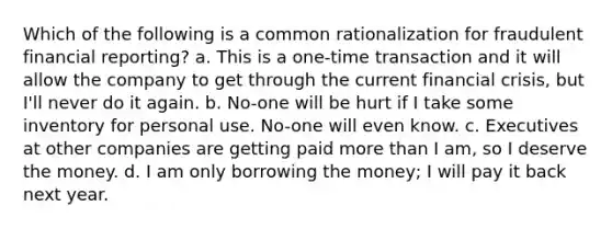 Which of the following is a common rationalization for fraudulent financial reporting? a. This is a one-time transaction and it will allow the company to get through the current financial crisis, but I'll never do it again. b. No-one will be hurt if I take some inventory for personal use. No-one will even know. c. Executives at other companies are getting paid more than I am, so I deserve the money. d. I am only borrowing the money; I will pay it back next year.