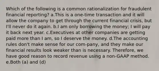 Which of the following is a common rationalization for fraudulent financial reporting? a.This is a one-time transaction and it will allow the company to get through the current financial crisis, but I'll never do it again. b.I am only borrowing the money; I will pay it back next year. c.Executives at other companies are getting paid more than I am, so I deserve the money. d.The accounting rules don't make sense for our com-pany, and they make our financial results look weaker than is necessary. Therefore, we have good reason to record revenue using a non-GAAP method. e.Both (a) and (d)