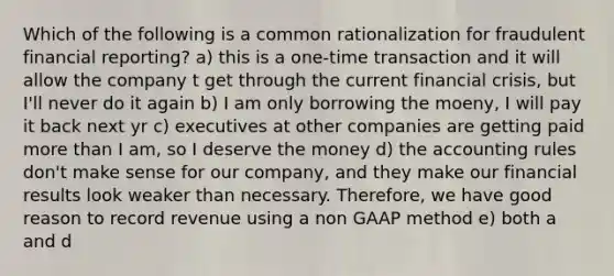 Which of the following is a common rationalization for fraudulent financial reporting? a) this is a one-time transaction and it will allow the company t get through the current financial crisis, but I'll never do it again b) I am only borrowing the moeny, I will pay it back next yr c) executives at other companies are getting paid more than I am, so I deserve the money d) the accounting rules don't make sense for our company, and they make our financial results look weaker than necessary. Therefore, we have good reason to record revenue using a non GAAP method e) both a and d