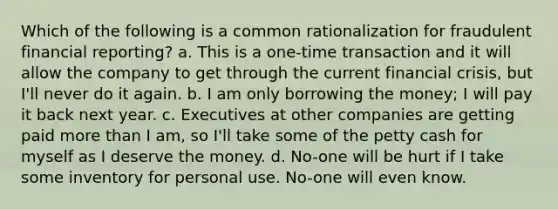 Which of the following is a common rationalization for fraudulent financial reporting? a. This is a one-time transaction and it will allow the company to get through the current financial crisis, but I'll never do it again. b. I am only borrowing the money; I will pay it back next year. c. Executives at other companies are getting paid more than I am, so I'll take some of the petty cash for myself as I deserve the money. d. No-one will be hurt if I take some inventory for personal use. No-one will even know.