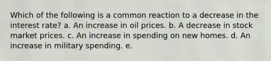 Which of the following is a common reaction to a decrease in the interest rate? a. An increase in oil prices. b. A decrease in stock market prices. c. An increase in spending on new homes. d. An increase in military spending. e.