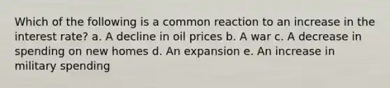 Which of the following is a common reaction to an increase in the interest rate? a. A decline in oil prices b. A war c. A decrease in spending on new homes d. An expansion e. An increase in military spending