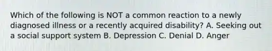 Which of the following is NOT a common reaction to a newly diagnosed illness or a recently acquired disability? A. Seeking out a social support system B. Depression C. Denial D. Anger