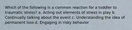 Which of the following is a common reaction for a toddler to traumatic stress? a. Acting out elements of stress in play b. Continually talking about the event c. Understanding the idea of permanent loss d. Engaging in risky behavior