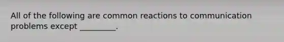 All of the following are common reactions to communication problems except _________.