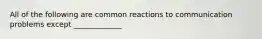 All of the following are common reactions to communication problems except _____________