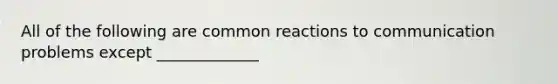 All of the following are common reactions to communication problems except _____________