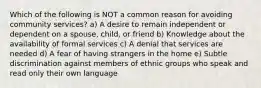 Which of the following is NOT a common reason for avoiding community services? a) A desire to remain independent or dependent on a spouse, child, or friend b) Knowledge about the availability of formal services c) A denial that services are needed d) A fear of having strangers in the home e) Subtle discrimination against members of ethnic groups who speak and read only their own language