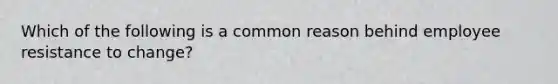 Which of the following is a common reason behind employee resistance to change?