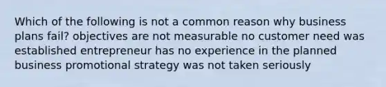 Which of the following is not a common reason why business plans fail? objectives are not measurable no customer need was established entrepreneur has no experience in the planned business promotional strategy was not taken seriously