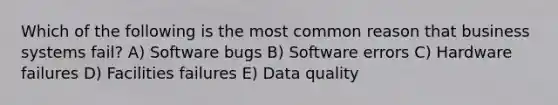 Which of the following is the most common reason that business systems fail? A) Software bugs B) Software errors C) Hardware failures D) Facilities failures E) Data quality