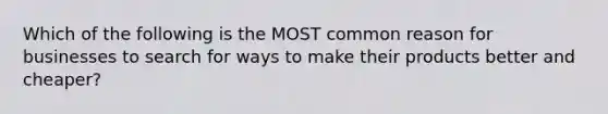 Which of the following is the MOST common reason for businesses to search for ways to make their products better and cheaper?