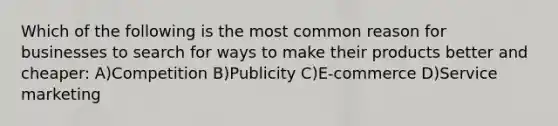 Which of the following is the most common reason for businesses to search for ways to make their products better and cheaper: A)Competition B)Publicity C)E-commerce D)Service marketing