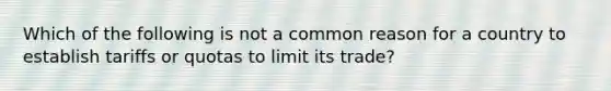 Which of the following is not a common reason for a country to establish tariffs or quotas to limit its trade?