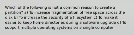 Which of the following is not a common reason to create a partition? a) To increase fragmentation of free space across the disk b) To increase the security of a filesystem c) To make it easier to keep home directories during a software upgrade d) To support multiple operating systems on a single computer