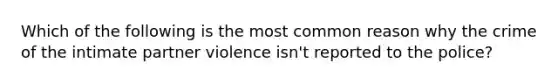 Which of the following is the most common reason why the crime of the intimate partner violence isn't reported to the police?