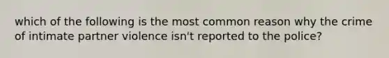 which of the following is the most common reason why the crime of intimate partner violence isn't reported to the police?