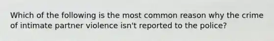 Which of the following is the most common reason why the crime of intimate partner violence isn't reported to the police?