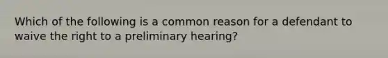 Which of the following is a common reason for a defendant to waive the right to a preliminary hearing?