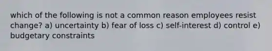 which of the following is not a common reason employees resist change? a) uncertainty b) fear of loss c) self-interest d) control e) budgetary constraints