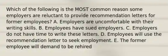 Which of the following is the MOST common reason some employers are reluctant to provide recommendation letters for former​ employees? A. Employers are uncomfortable with their writing skills. B. Employees have sued employers. C. Employers do not have time to write these letters. D. Employees will use the recommendation letter to seek employment. E. The former employee will demand to be rehired