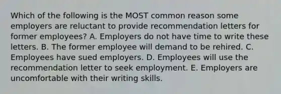 Which of the following is the MOST common reason some employers are reluctant to provide recommendation letters for former​ employees? A. Employers do not have time to write these letters. B. The former employee will demand to be rehired. C. Employees have sued employers. D. Employees will use the recommendation letter to seek employment. E. Employers are uncomfortable with their writing skills.