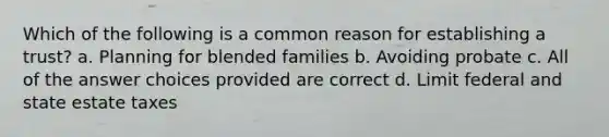 Which of the following is a common reason for establishing a trust? a. Planning for blended families b. Avoiding probate c. All of the answer choices provided are correct d. Limit federal and state estate taxes