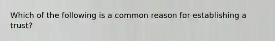 Which of the following is a common reason for establishing a trust?