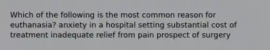 Which of the following is the most common reason for euthanasia? anxiety in a hospital setting substantial cost of treatment inadequate relief from pain prospect of surgery