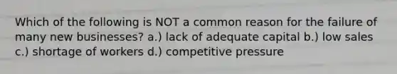 Which of the following is NOT a common reason for the failure of many new businesses? a.) lack of adequate capital b.) low sales c.) shortage of workers d.) competitive pressure