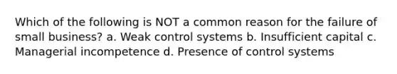 Which of the following is NOT a common reason for the failure of small business? a. Weak control systems b. Insufficient capital c. Managerial incompetence d. Presence of control systems