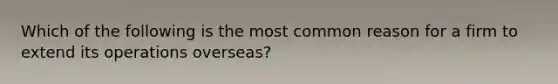 Which of the following is the most common reason for a firm to extend its operations overseas?