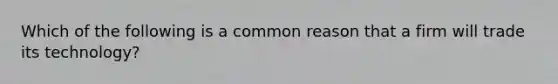 Which of the following is a common reason that a firm will trade its technology?